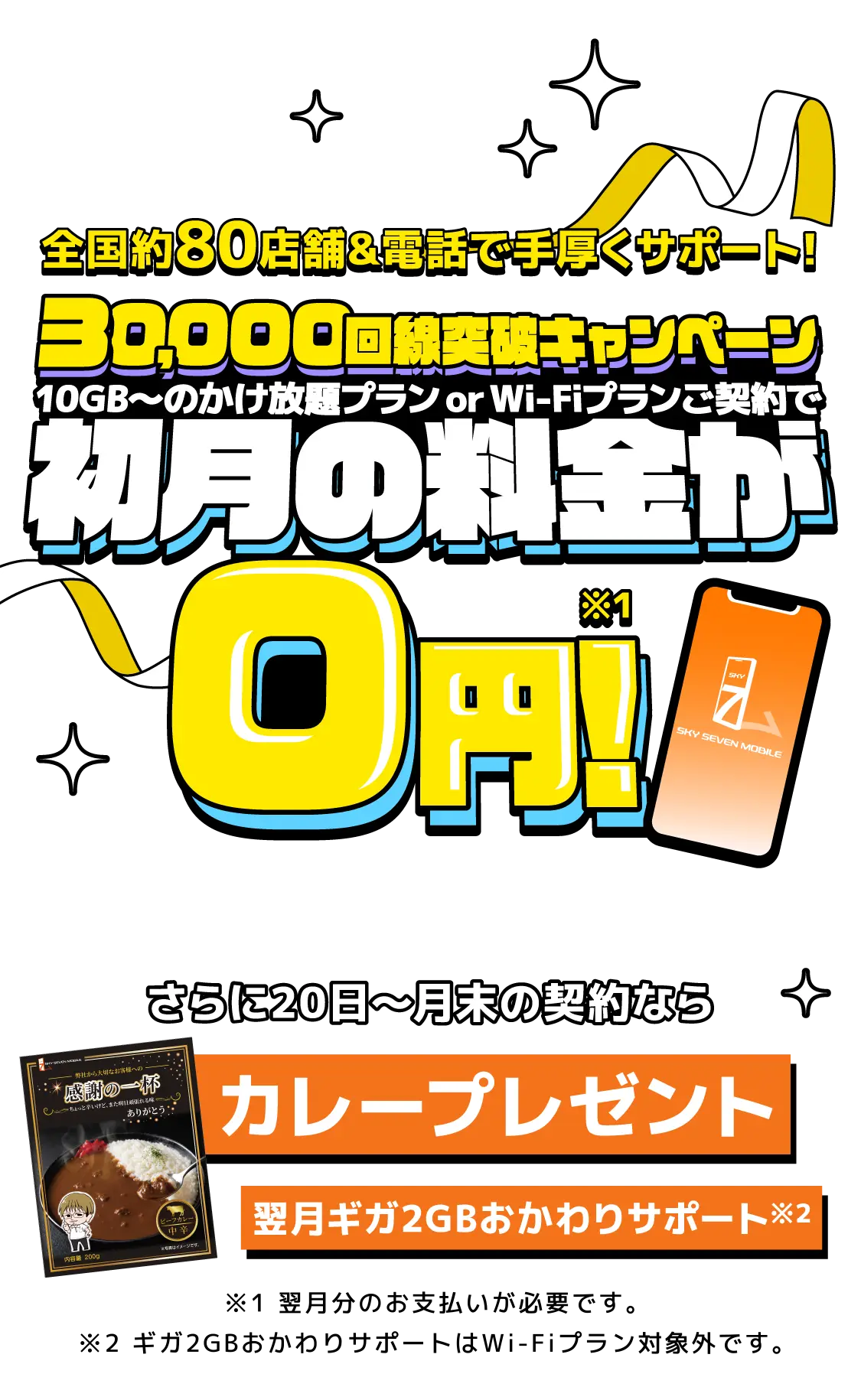 全国約80店舗＆電話で手厚くサポート！30,000回戦突破キャンペーン 10GB～のかけ放題プラン or Wi-Fiプランご契約で初月の料金が0円！さらに20日～月末の契約ならカレープレゼント・翌月ギガ2GBおかわりサポート